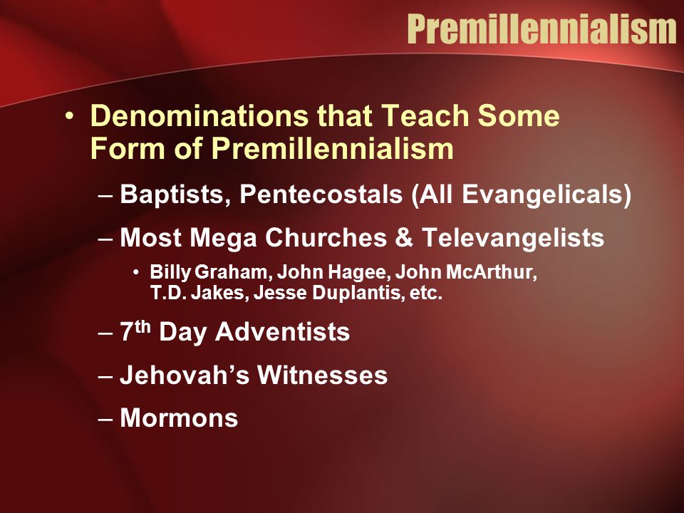 Premillennialism Denominations that Teach Some Form of Premillennialism –Baptists, Pentecostals (All Evangelicals) –Most Mega Churches & Televangelists Billy Graham, John Hagee, John McArthur, T.D.