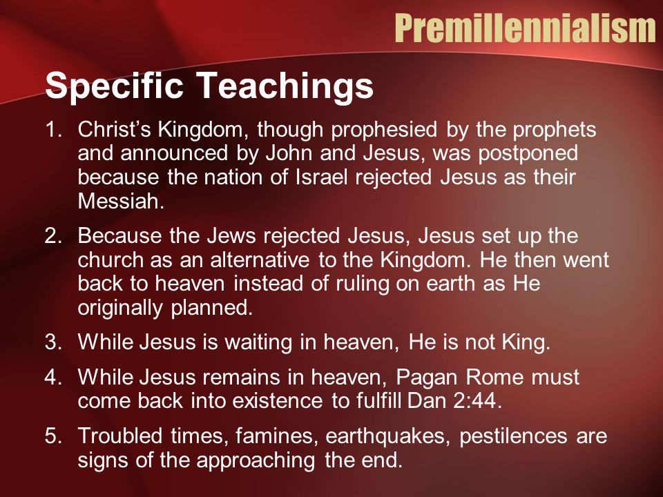 Premillennialism Specific Teachings 1.Christ’s Kingdom, though prophesied by the prophets and announced by John and Jesus, was postponed because the nation of Israel rejected Jesus as their Messiah.