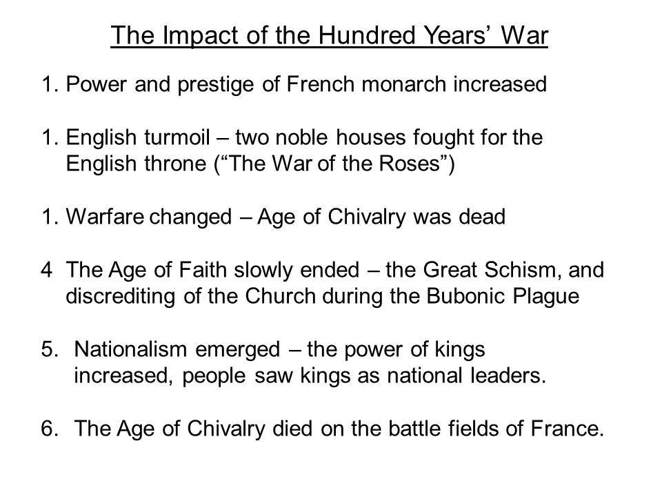 The Impact of the Hundred Years’ War 1.Power and prestige of French monarch increased 1.English turmoil – two noble houses fought for the English throne ( The War of the Roses ) 1.Warfare changed – Age of Chivalry was dead 4The Age of Faith slowly ended – the Great Schism, and discrediting of the Church during the Bubonic Plague 5.Nationalism emerged – the power of kings increased, people saw kings as national leaders.