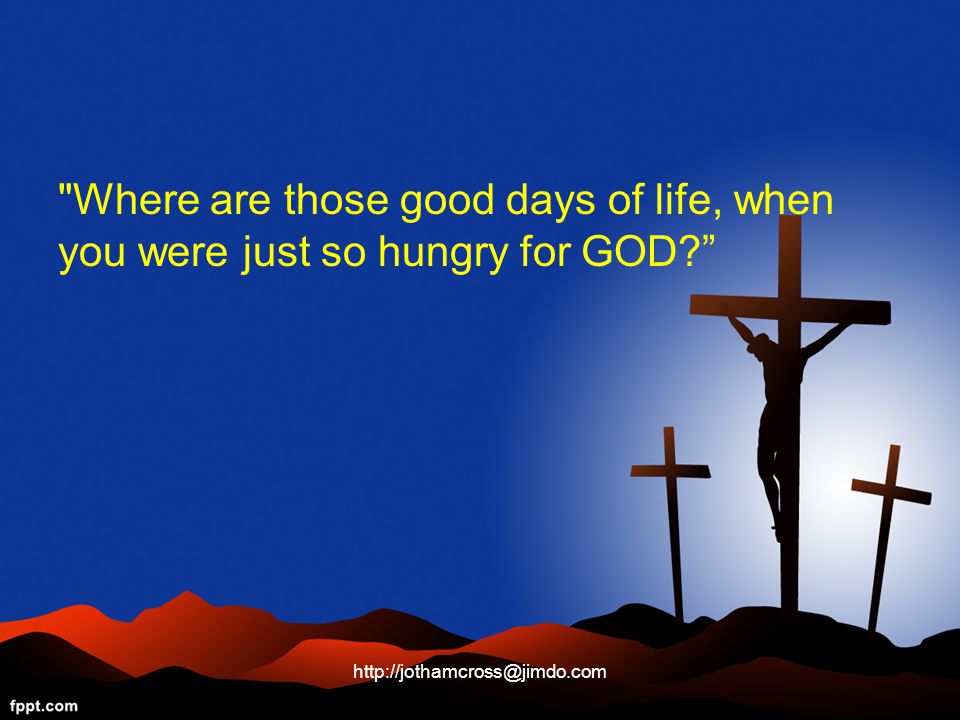 Where are those good days of life, when you were just so hungry for GOD