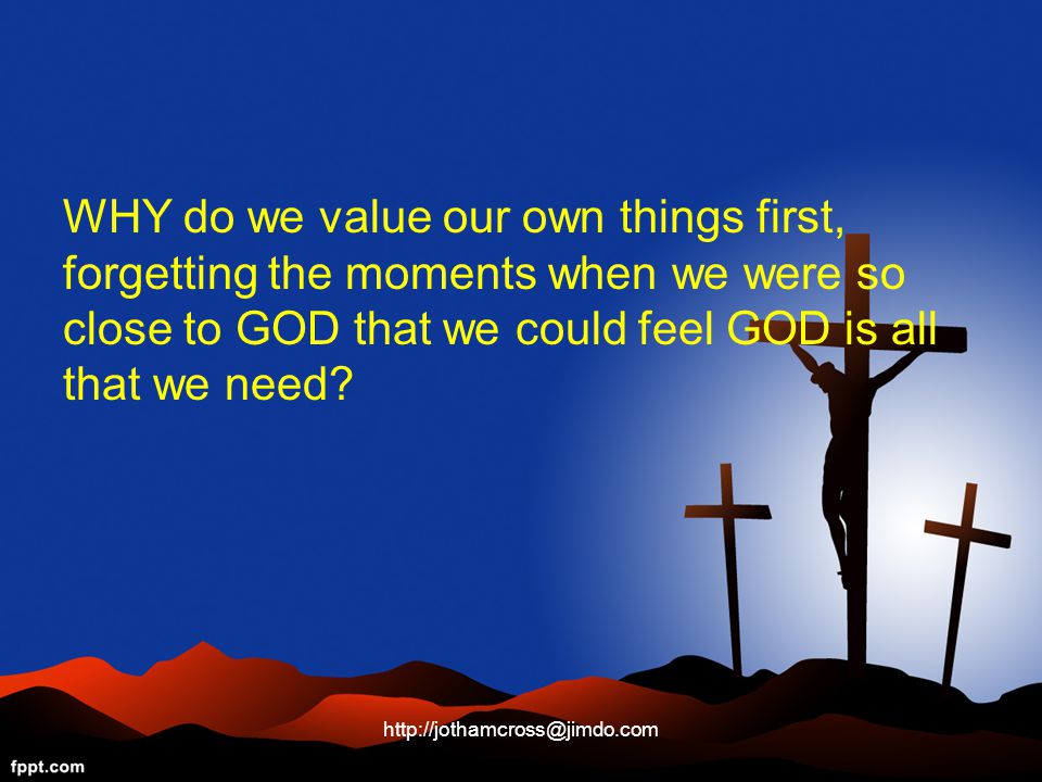 WHY do we value our own things first, forgetting the moments when we were so close to GOD that we could feel GOD is all that we need.