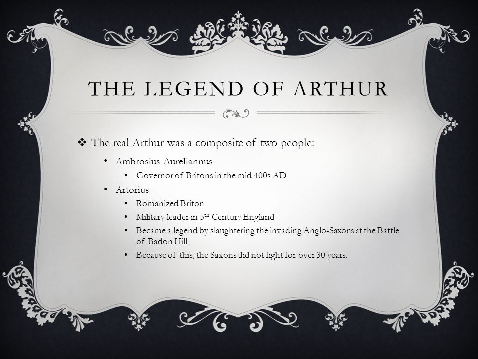 THE LEGEND OF ARTHUR  The real Arthur was a composite of two people: Ambrosius Aureliannus Governor of Britons in the mid 400s AD Artorius Romanized Briton Military leader in 5 th Century England Became a legend by slaughtering the invading Anglo-Saxons at the Battle of Badon Hill.