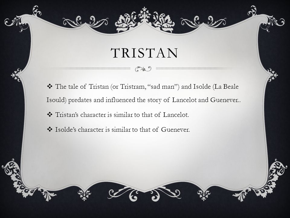 TRISTAN  The tale of Tristan (or Tristram, sad man ) and Isolde (La Beale Isould) predates and influenced the story of Lancelot and Guenever..