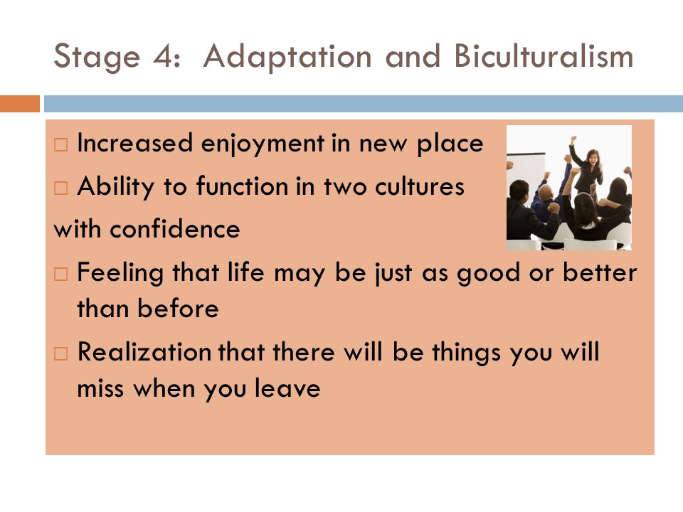 Stage 4: Adaptation and Biculturalism  Increased enjoyment in new place  Ability to function in two cultures with confidence  Feeling that life may be just as good or better than before  Realization that there will be things you will miss when you leave
