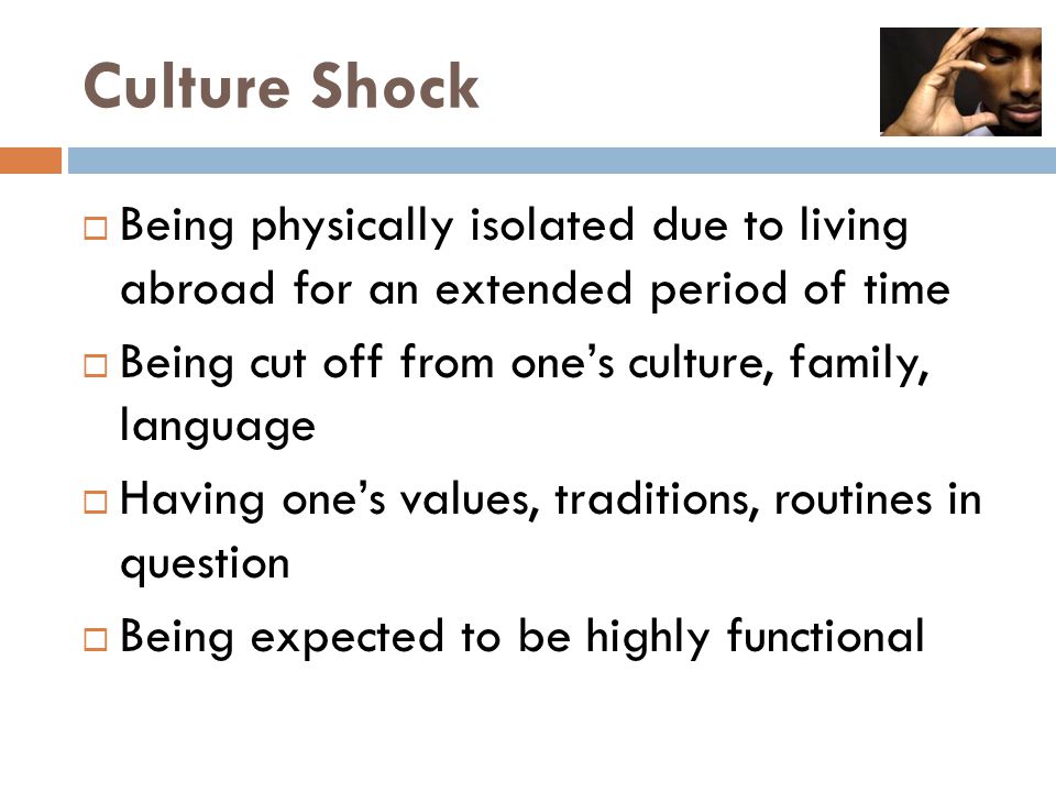 Culture Shock  Being physically isolated due to living abroad for an extended period of time  Being cut off from one’s culture, family, language  Having one’s values, traditions, routines in question  Being expected to be highly functional