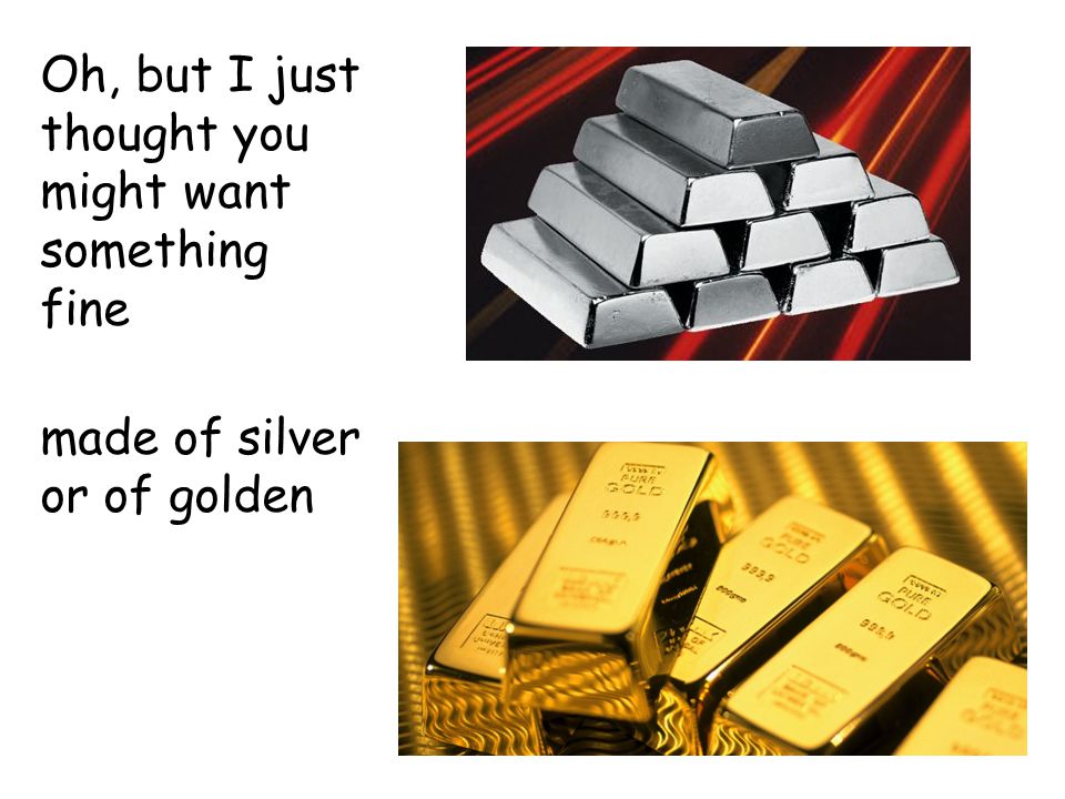 Oh, but I just thought you might want something fine made of silver or of golden