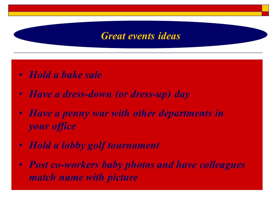 Hold a bake sale Have a dress-down (or dress-up) day Have a penny war with other departments in your office Hold a lobby golf tournament Post co-workers baby photos and have colleagues match name with picture Great events ideas