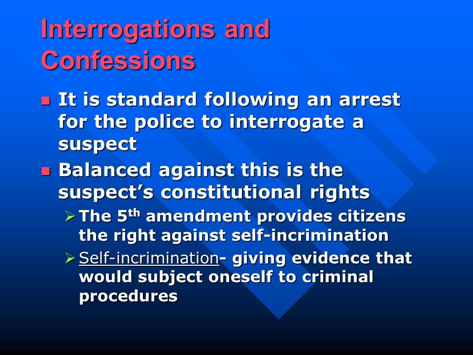 Interrogations and Confessions It is standard following an arrest for the police to interrogate a suspect It is standard following an arrest for the police to interrogate a suspect Balanced against this is the suspect’s constitutional rights Balanced against this is the suspect’s constitutional rights  The 5 th amendment provides citizens the right against self-incrimination  Self-incrimination- giving evidence that would subject oneself to criminal procedures