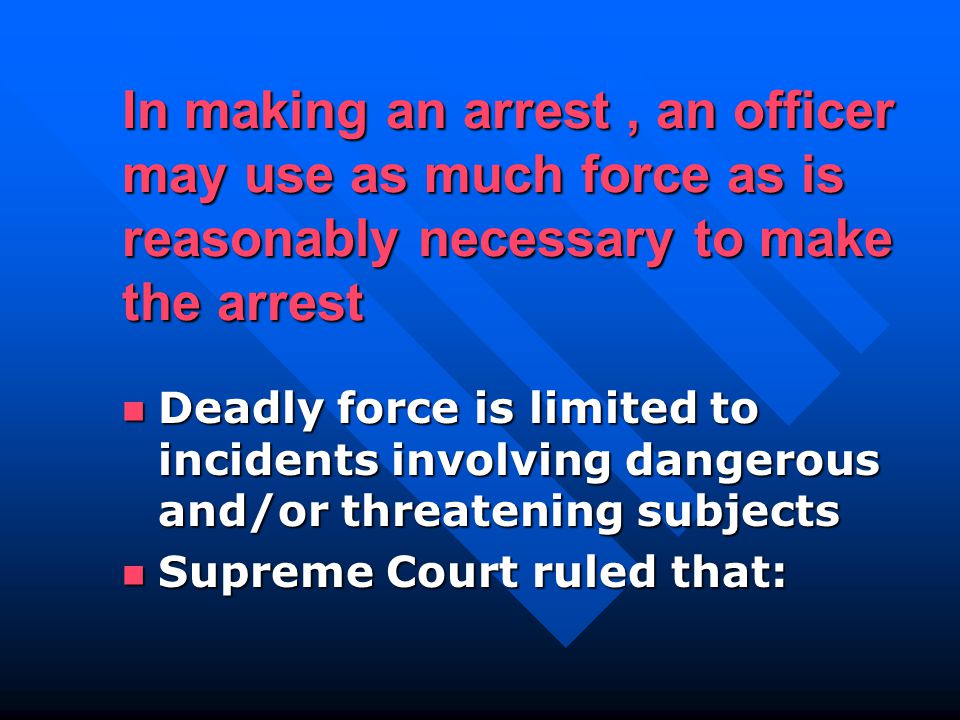 In making an arrest, an officer may use as much force as is reasonably necessary to make the arrest Deadly force is limited to incidents involving dangerous and/or threatening subjects Deadly force is limited to incidents involving dangerous and/or threatening subjects Supreme Court ruled that: Supreme Court ruled that: