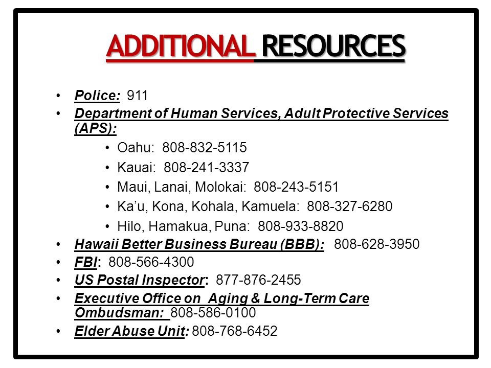 Police: 911 Department of Human Services, Adult Protective Services (APS): Oahu: Kauai: Maui, Lanai, Molokai: Ka’u, Kona, Kohala, Kamuela: Hilo, Hamakua, Puna: Hawaii Better Business Bureau (BBB): FBI: US Postal Inspector: Executive Office on Aging & Long-Term Care Ombudsman: Elder Abuse Unit: ADDITIONAL RESOURCES