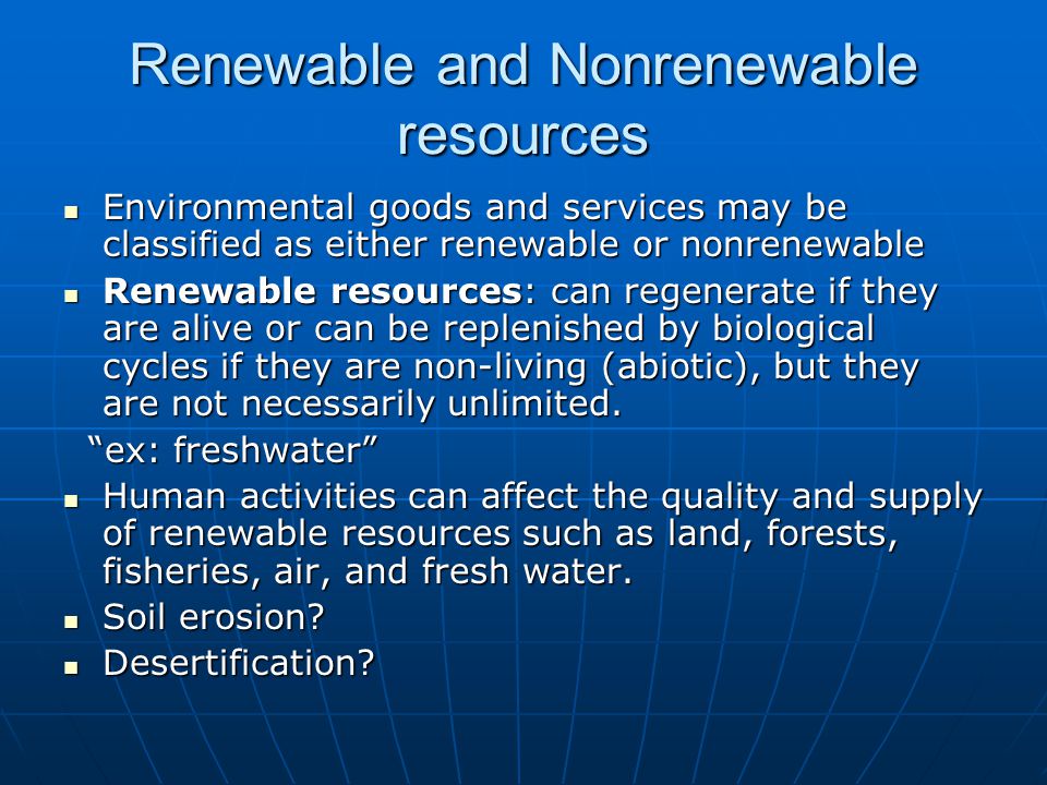 Renewable and Nonrenewable resources Environmental goods and services may be classified as either renewable or nonrenewable Environmental goods and services may be classified as either renewable or nonrenewable Renewable resources: can regenerate if they are alive or can be replenished by biological cycles if they are non-living (abiotic), but they are not necessarily unlimited.