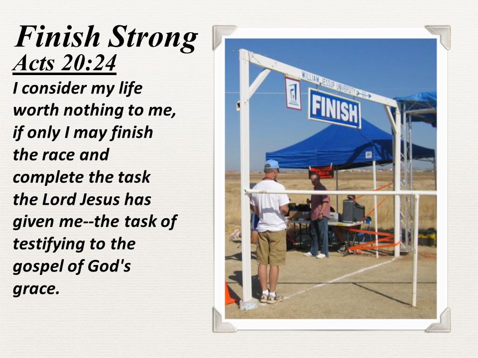 Finish Strong Acts 20:24 I consider my life worth nothing to me, if only I may finish the race and complete the task the Lord Jesus has given me--the task of testifying to the gospel of God s grace.