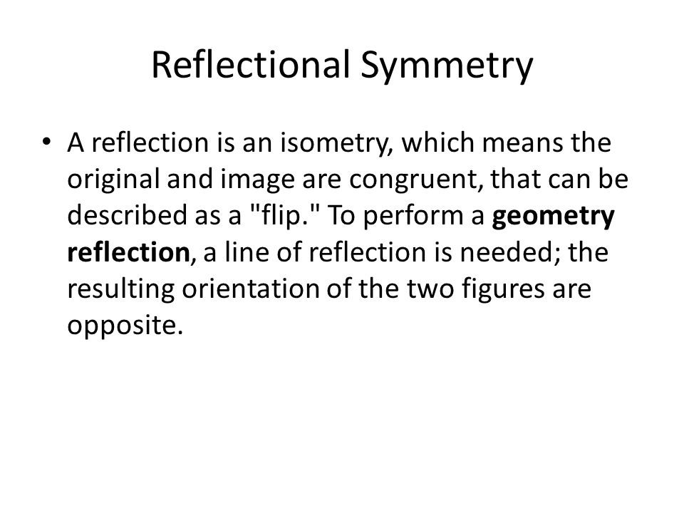 Reflectional Symmetry A reflection is an isometry, which means the original and image are congruent, that can be described as a flip. To perform a geometry reflection, a line of reflection is needed; the resulting orientation of the two figures are opposite.