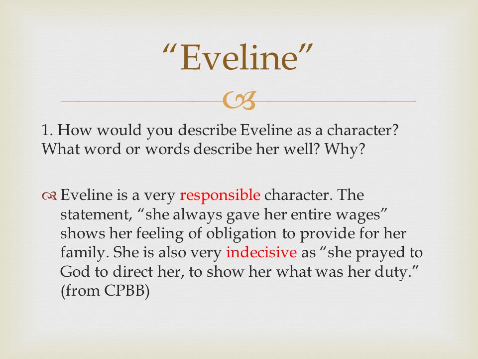 essay on eveline by james joyce In the short story eveline, the author james joyce, capture's symbolism, through eveline's feelings of disparity of the life, she lives symbolism in meaning appears very simple, yet, is very complex as it hides within a story, giving a story much de. essay on eveline by james joyce In the short story eveline, the author james joyce, capture's symbolism, through eveline's feelings of disparity of the life, she lives symbolism in meaning appears very simple, yet, is very complex as it hides within a story, giving a story much de.