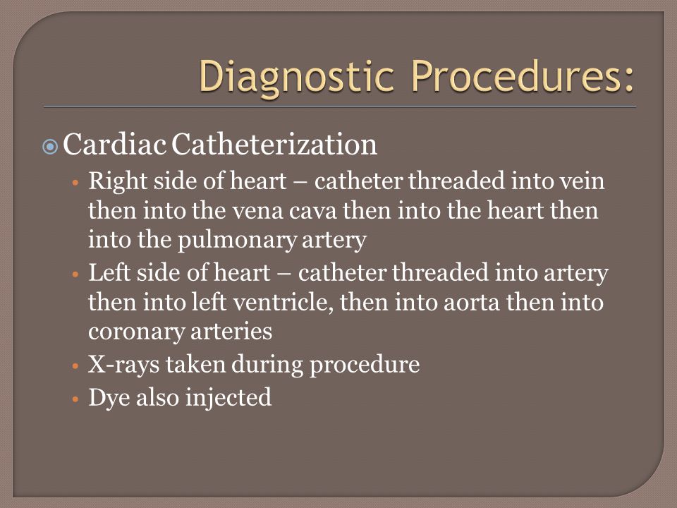 Cardiac Catheterization Right side of heart – catheter threaded into vein then into the vena cava then into the heart then into the pulmonary artery Left side of heart – catheter threaded into artery then into left ventricle, then into aorta then into coronary arteries X-rays taken during procedure Dye also injected