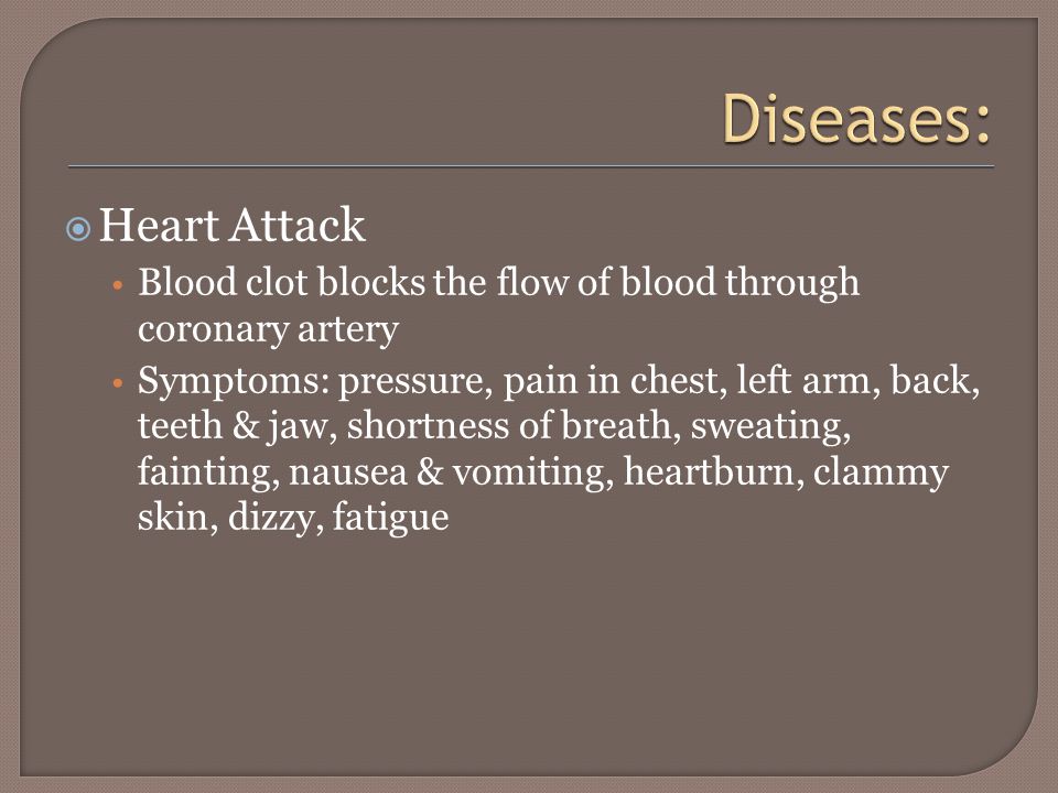  Heart Attack Blood clot blocks the flow of blood through coronary artery Symptoms: pressure, pain in chest, left arm, back, teeth & jaw, shortness of breath, sweating, fainting, nausea & vomiting, heartburn, clammy skin, dizzy, fatigue