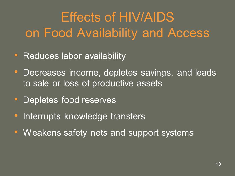 13 Effects of HIV/AIDS on Food Availability and Access Reduces labor availability Decreases income, depletes savings, and leads to sale or loss of productive assets Depletes food reserves Interrupts knowledge transfers Weakens safety nets and support systems
