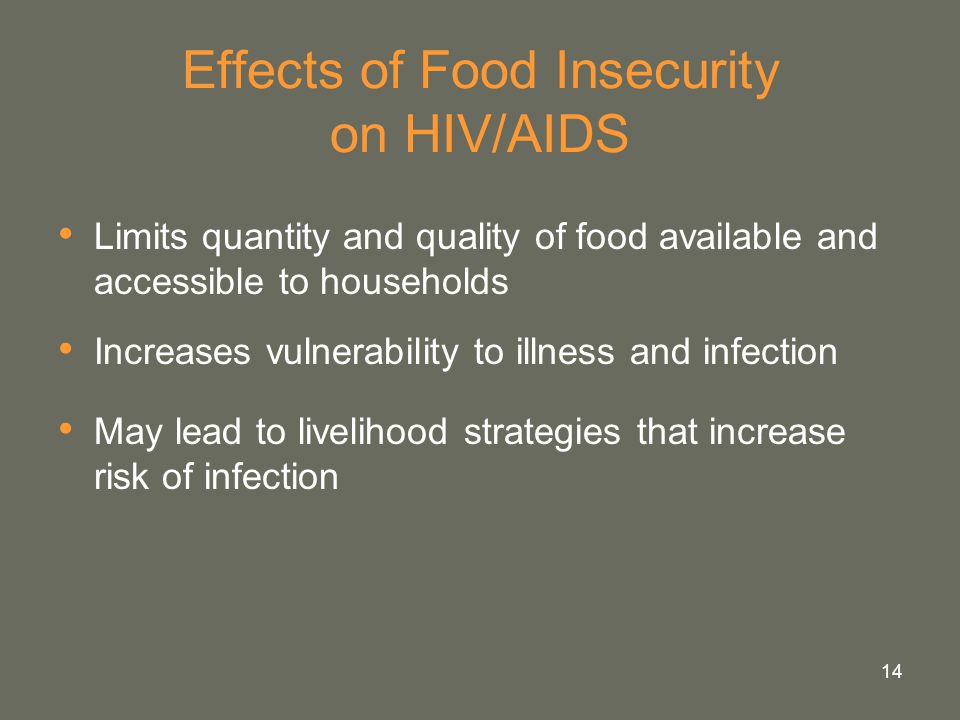 14 Effects of Food Insecurity on HIV/AIDS Limits quantity and quality of food available and accessible to households Increases vulnerability to illness and infection May lead to livelihood strategies that increase risk of infection