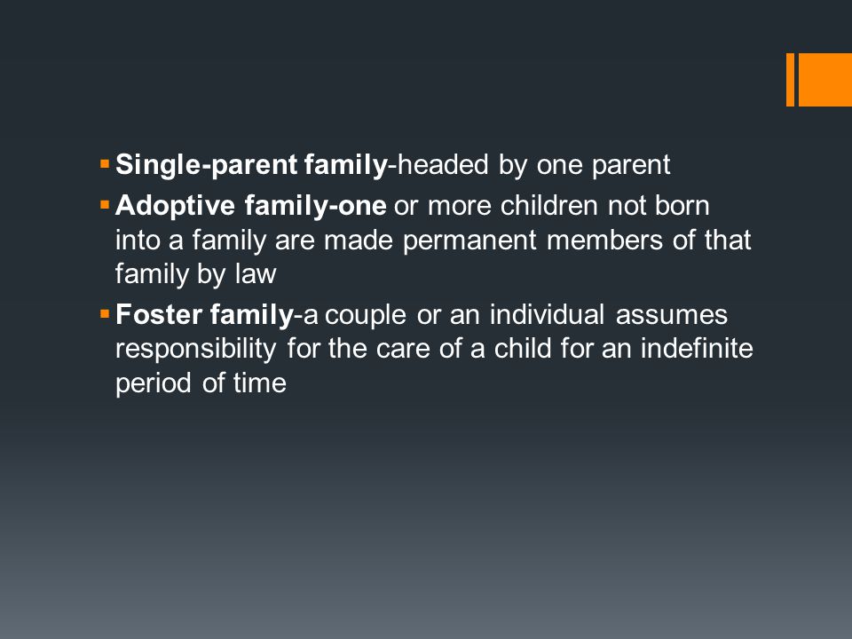  Single-parent family-headed by one parent  Adoptive family-one or more children not born into a family are made permanent members of that family by law  Foster family-a couple or an individual assumes responsibility for the care of a child for an indefinite period of time