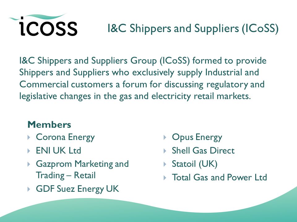 I&C Shippers and Suppliers Group (ICoSS) formed to provide Shippers and Suppliers who exclusively supply Industrial and Commercial customers a forum for discussing regulatory and legislative changes in the gas and electricity retail markets.