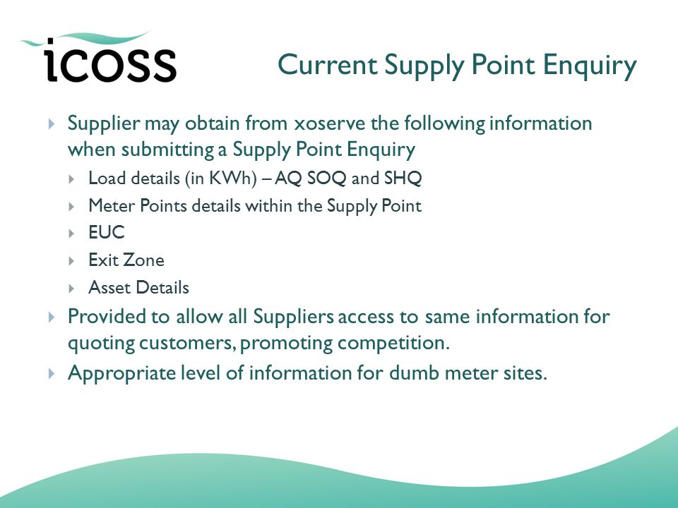 Current Supply Point Enquiry  Supplier may obtain from xoserve the following information when submitting a Supply Point Enquiry  Load details (in KWh) – AQ SOQ and SHQ  Meter Points details within the Supply Point  EUC  Exit Zone  Asset Details  Provided to allow all Suppliers access to same information for quoting customers, promoting competition.