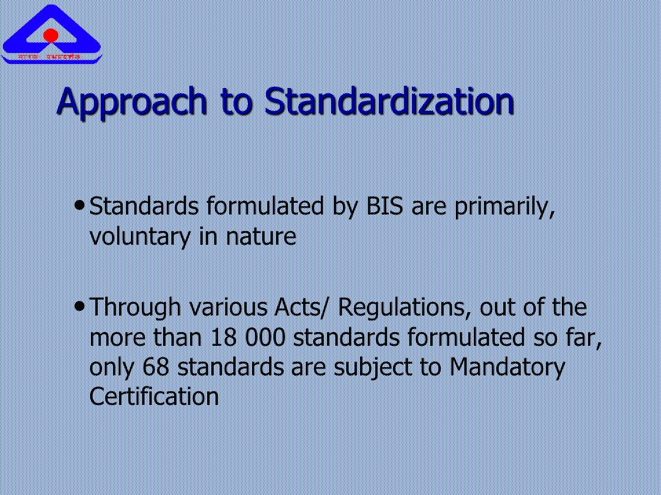 Approach to Standardization Standards formulated by BIS are primarily, voluntary in nature Through various Acts/ Regulations, out of the more than standards formulated so far, only 68 standards are subject to Mandatory Certification