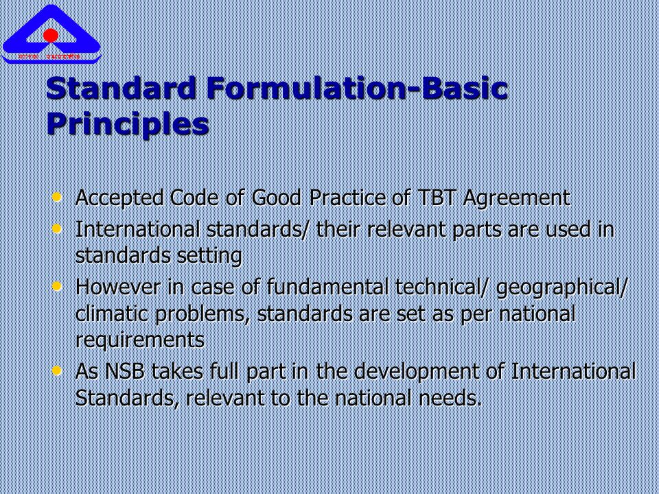 Standard Formulation-Basic Principles Accepted Code of Good Practice of TBT Agreement Accepted Code of Good Practice of TBT Agreement International standards/ their relevant parts are used in standards setting International standards/ their relevant parts are used in standards setting However in case of fundamental technical/ geographical/ climatic problems, standards are set as per national requirements However in case of fundamental technical/ geographical/ climatic problems, standards are set as per national requirements As NSB takes full part in the development of International Standards, relevant to the national needs.