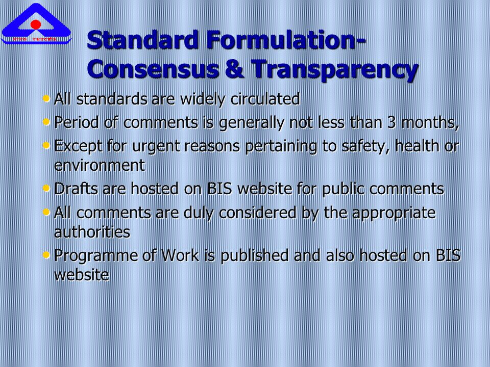 Standard Formulation- Consensus & Transparency All standards are widely circulated All standards are widely circulated Period of comments is generally not less than 3 months, Period of comments is generally not less than 3 months, Except for urgent reasons pertaining to safety, health or environment Except for urgent reasons pertaining to safety, health or environment Drafts are hosted on BIS website for public comments Drafts are hosted on BIS website for public comments All comments are duly considered by the appropriate authorities All comments are duly considered by the appropriate authorities Programme of Work is published and also hosted on BIS website Programme of Work is published and also hosted on BIS website