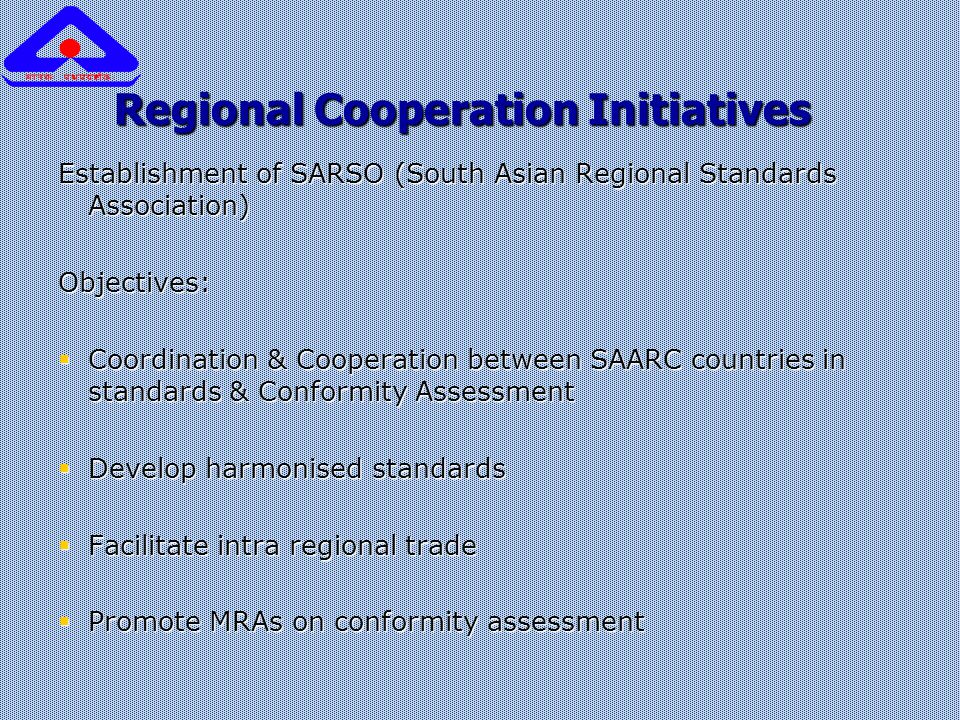 Regional Cooperation Initiatives Establishment of SARSO (South Asian Regional Standards Association) Objectives:  Coordination & Cooperation between SAARC countries in standards & Conformity Assessment  Develop harmonised standards  Facilitate intra regional trade  Promote MRAs on conformity assessment
