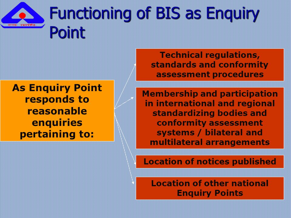 Functioning of BIS as Enquiry Point As Enquiry Point responds to reasonable enquiries pertaining to: Technical regulations, standards and conformity assessment procedures Membership and participation in international and regional standardizing bodies and conformity assessment systems / bilateral and multilateral arrangements Location of notices published Location of other national Enquiry Points