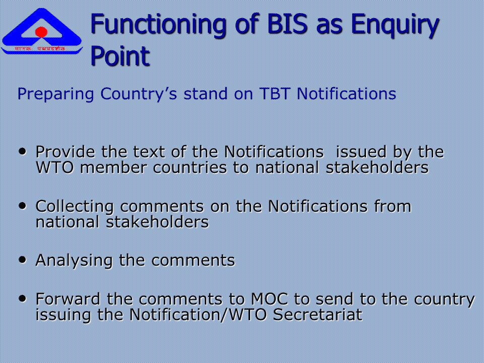Functioning of BIS as Enquiry Point Preparing Country’s stand on TBT Notifications Provide the text of the Notifications issued by the WTO member countries to national stakeholders Provide the text of the Notifications issued by the WTO member countries to national stakeholders Collecting comments on the Notifications from national stakeholders Collecting comments on the Notifications from national stakeholders Analysing the comments Analysing the comments Forward the comments to MOC to send to the country issuing the Notification/WTO Secretariat Forward the comments to MOC to send to the country issuing the Notification/WTO Secretariat