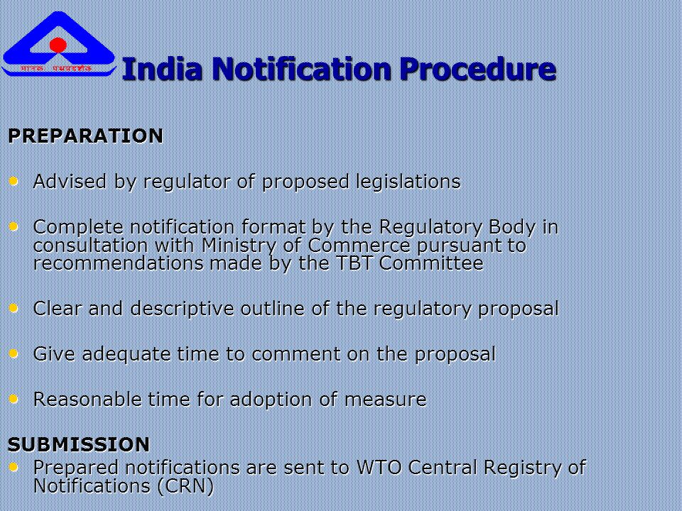 India Notification Procedure India Notification Procedure PREPARATION Advised by regulator of proposed legislations Advised by regulator of proposed legislations Complete notification format by the Regulatory Body in consultation with Ministry of Commerce pursuant to recommendations made by the TBT Committee Complete notification format by the Regulatory Body in consultation with Ministry of Commerce pursuant to recommendations made by the TBT Committee Clear and descriptive outline of the regulatory proposal Clear and descriptive outline of the regulatory proposal Give adequate time to comment on the proposal Give adequate time to comment on the proposal Reasonable time for adoption of measure Reasonable time for adoption of measureSUBMISSION Prepared notifications are sent to WTO Central Registry of Notifications (CRN) Prepared notifications are sent to WTO Central Registry of Notifications (CRN)