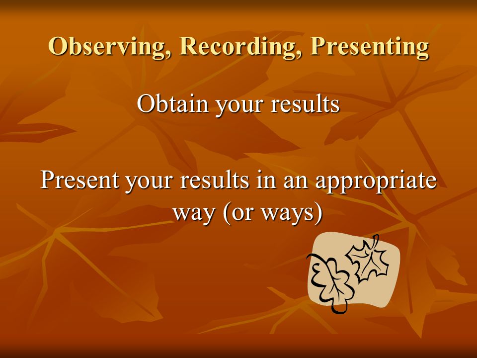 Observing, Recording, Presenting Obtain your results Present your results in an appropriate way (or ways)