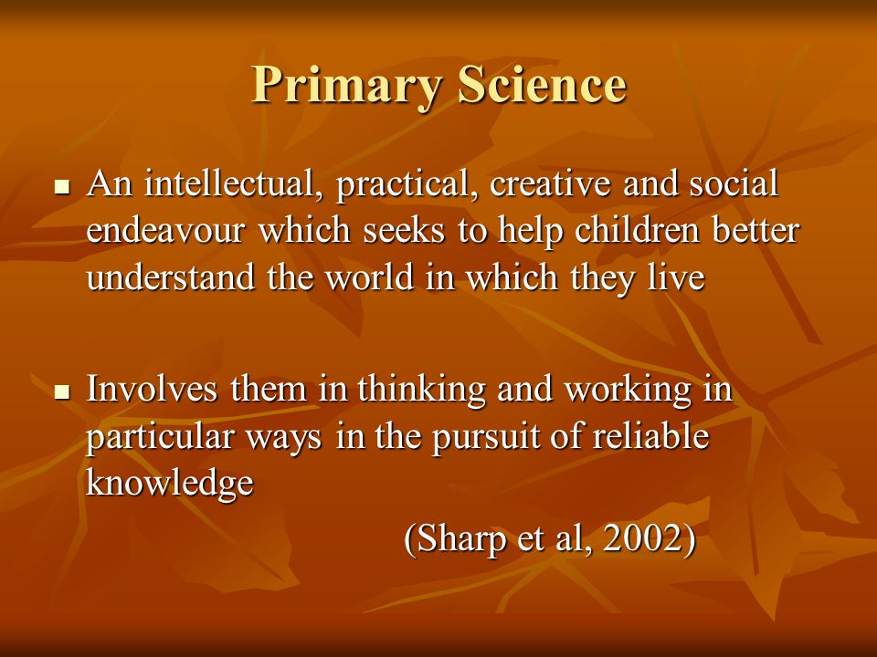 Primary Science An intellectual, practical, creative and social endeavour which seeks to help children better understand the world in which they live An intellectual, practical, creative and social endeavour which seeks to help children better understand the world in which they live Involves them in thinking and working in particular ways in the pursuit of reliable knowledge Involves them in thinking and working in particular ways in the pursuit of reliable knowledge (Sharp et al, 2002)