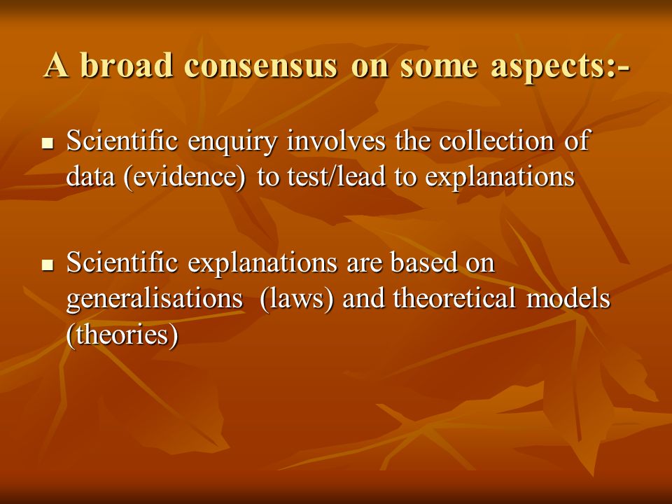 A broad consensus on some aspects:- Scientific enquiry involves the collection of data (evidence) to test/lead to explanations Scientific enquiry involves the collection of data (evidence) to test/lead to explanations Scientific explanations are based on generalisations (laws) and theoretical models (theories) Scientific explanations are based on generalisations (laws) and theoretical models (theories)