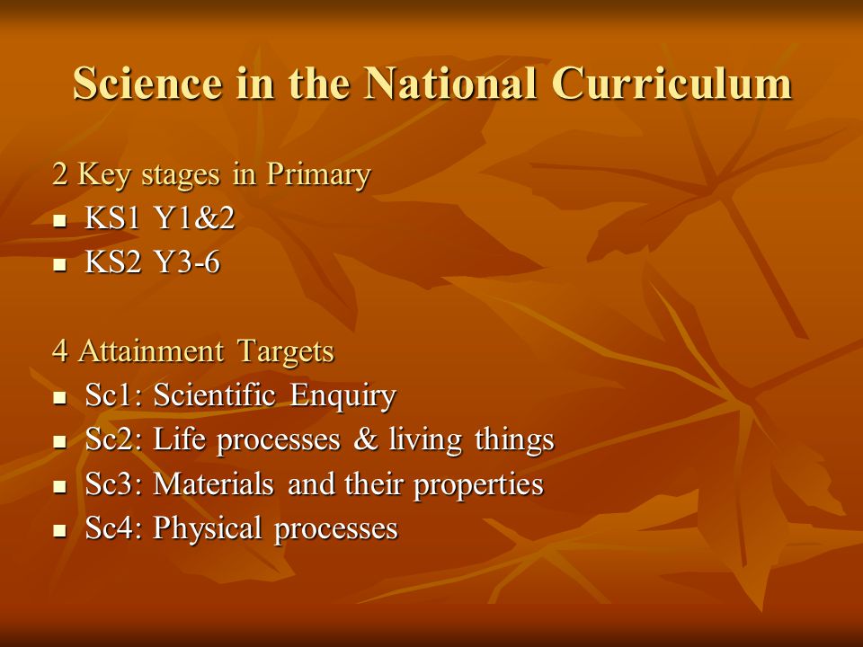 Science in the National Curriculum 2 Key stages in Primary KS1 Y1&2 KS1 Y1&2 KS2 Y3-6 KS2 Y3-6 4 Attainment Targets Sc1: Scientific Enquiry Sc1: Scientific Enquiry Sc2: Life processes & living things Sc2: Life processes & living things Sc3: Materials and their properties Sc3: Materials and their properties Sc4: Physical processes Sc4: Physical processes
