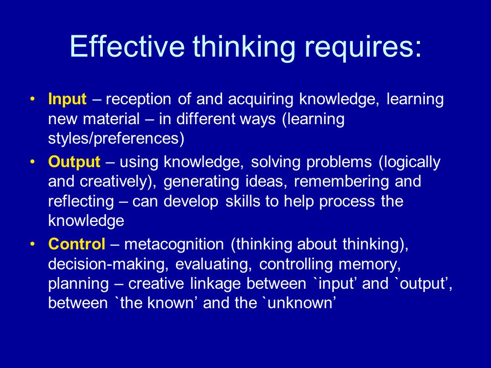Effective thinking requires: Input – reception of and acquiring knowledge, learning new material – in different ways (learning styles/preferences) Output – using knowledge, solving problems (logically and creatively), generating ideas, remembering and reflecting – can develop skills to help process the knowledge Control – metacognition (thinking about thinking), decision-making, evaluating, controlling memory, planning – creative linkage between `input’ and `output’, between `the known’ and the `unknown’