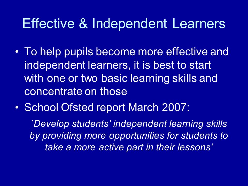 Effective & Independent Learners To help pupils become more effective and independent learners, it is best to start with one or two basic learning skills and concentrate on those School Ofsted report March 2007: `Develop students’ independent learning skills by providing more opportunities for students to take a more active part in their lessons’