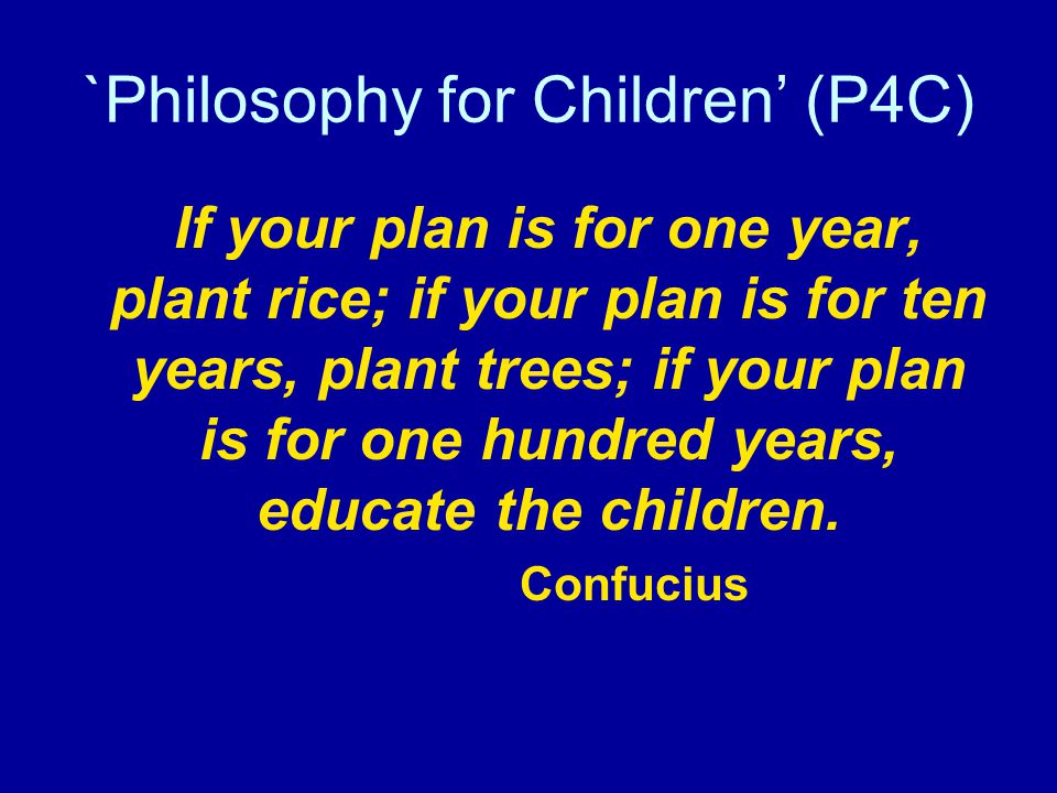 `Philosophy for Children’ (P4C) If your plan is for one year, plant rice; if your plan is for ten years, plant trees; if your plan is for one hundred years, educate the children.