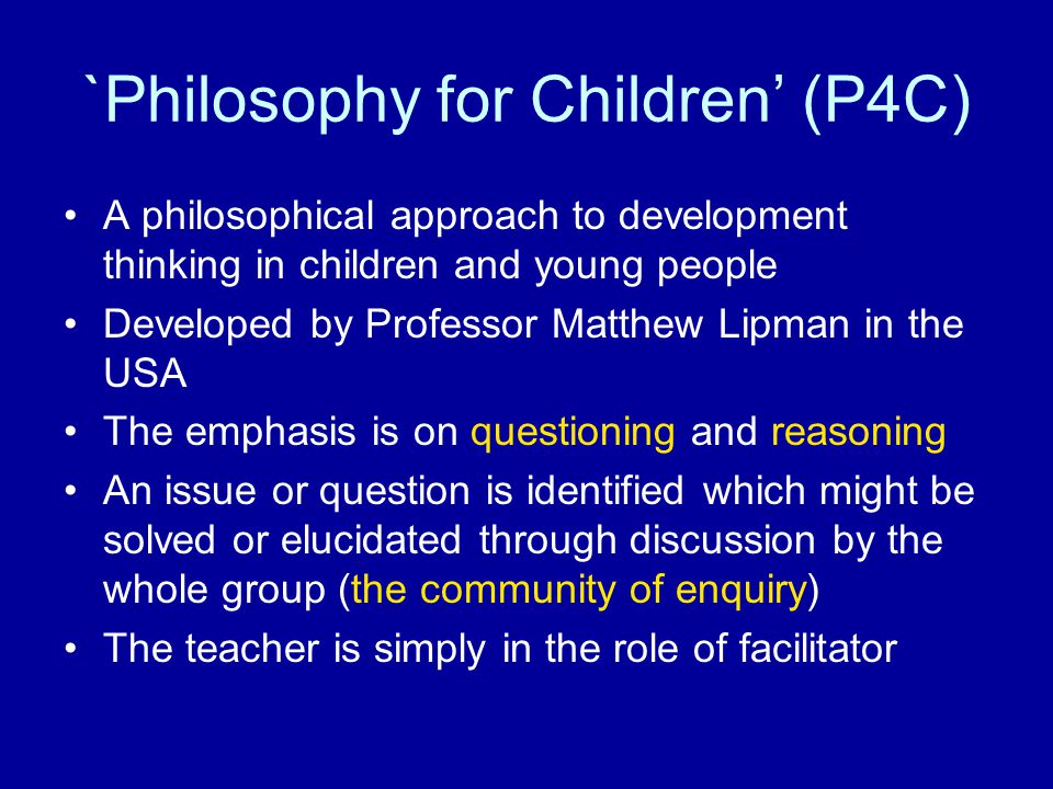 `Philosophy for Children’ (P4C) A philosophical approach to development thinking in children and young people Developed by Professor Matthew Lipman in the USA The emphasis is on questioning and reasoning An issue or question is identified which might be solved or elucidated through discussion by the whole group (the community of enquiry) The teacher is simply in the role of facilitator