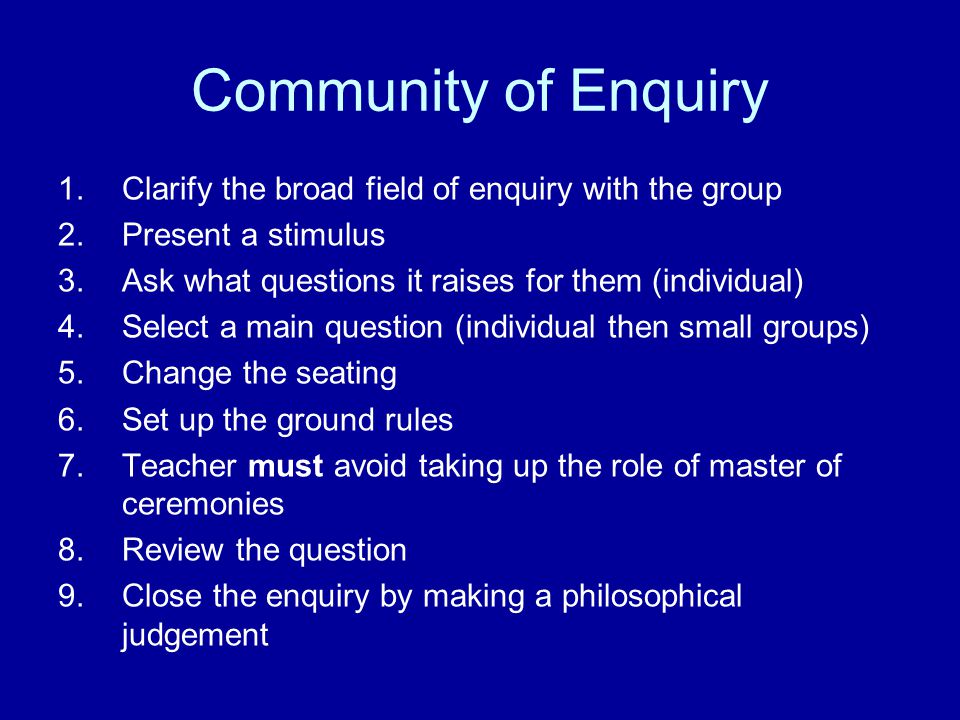 Community of Enquiry 1.Clarify the broad field of enquiry with the group 2.Present a stimulus 3.Ask what questions it raises for them (individual) 4.Select a main question (individual then small groups) 5.Change the seating 6.Set up the ground rules 7.Teacher must avoid taking up the role of master of ceremonies 8.Review the question 9.Close the enquiry by making a philosophical judgement
