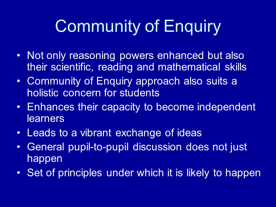 Community of Enquiry Not only reasoning powers enhanced but also their scientific, reading and mathematical skills Community of Enquiry approach also suits a holistic concern for students Enhances their capacity to become independent learners Leads to a vibrant exchange of ideas General pupil-to-pupil discussion does not just happen Set of principles under which it is likely to happen