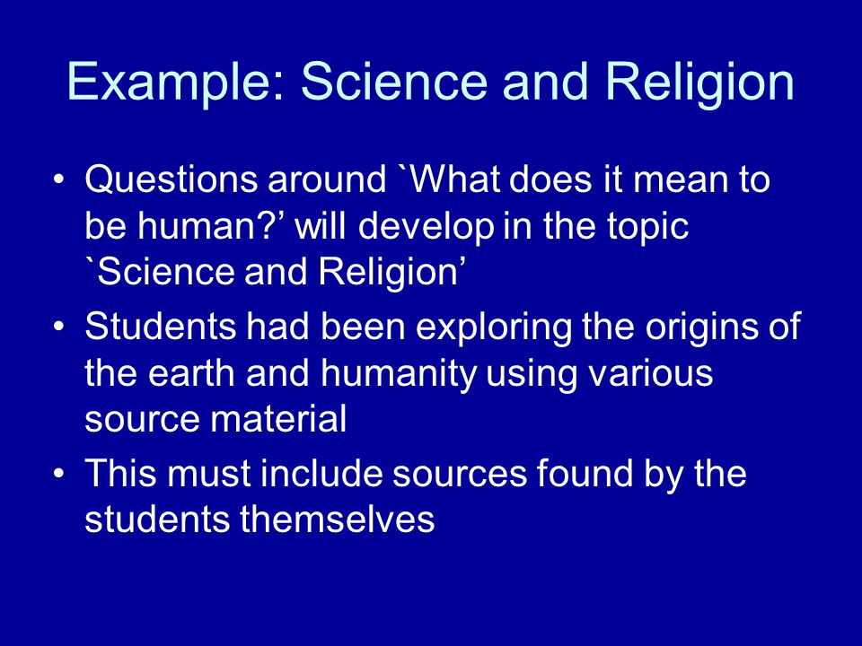 Example: Science and Religion Questions around `What does it mean to be human ’ will develop in the topic `Science and Religion’ Students had been exploring the origins of the earth and humanity using various source material This must include sources found by the students themselves