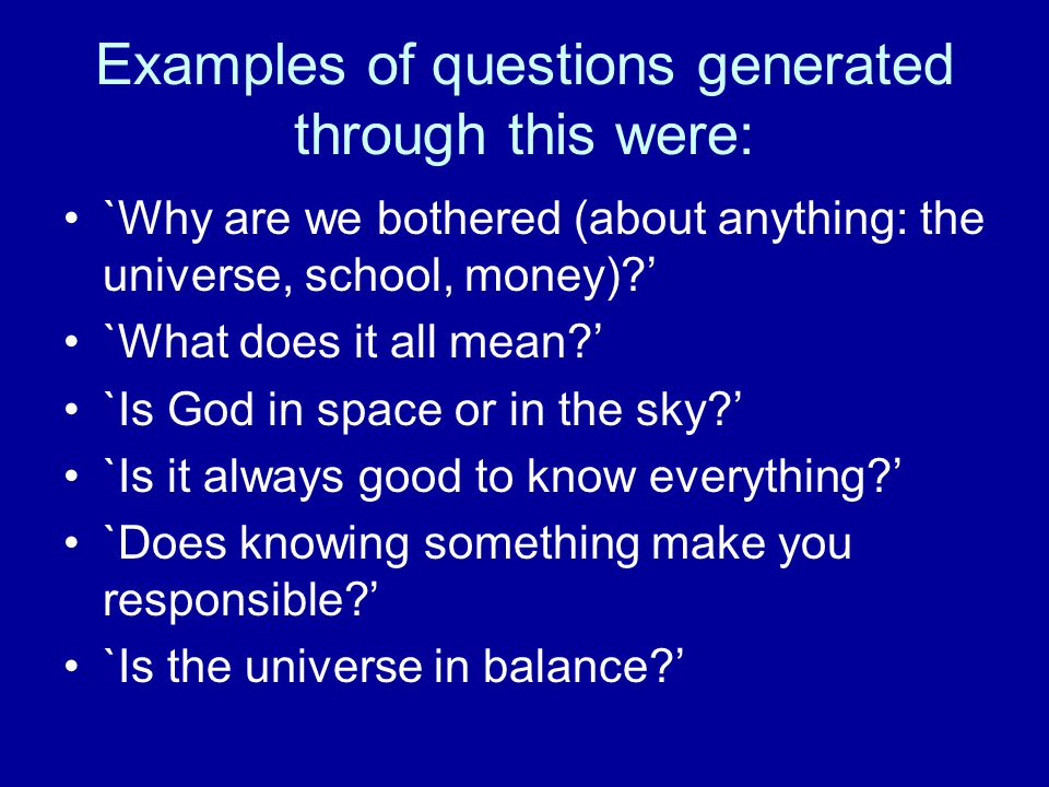 Examples of questions generated through this were: `Why are we bothered (about anything: the universe, school, money) ’ `What does it all mean ’ `Is God in space or in the sky ’ `Is it always good to know everything ’ `Does knowing something make you responsible ’ `Is the universe in balance ’
