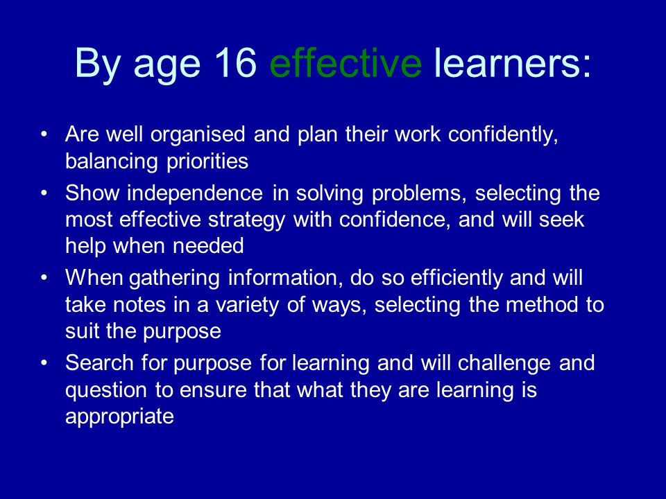 By age 16 effective learners: Are well organised and plan their work confidently, balancing priorities Show independence in solving problems, selecting the most effective strategy with confidence, and will seek help when needed When gathering information, do so efficiently and will take notes in a variety of ways, selecting the method to suit the purpose Search for purpose for learning and will challenge and question to ensure that what they are learning is appropriate
