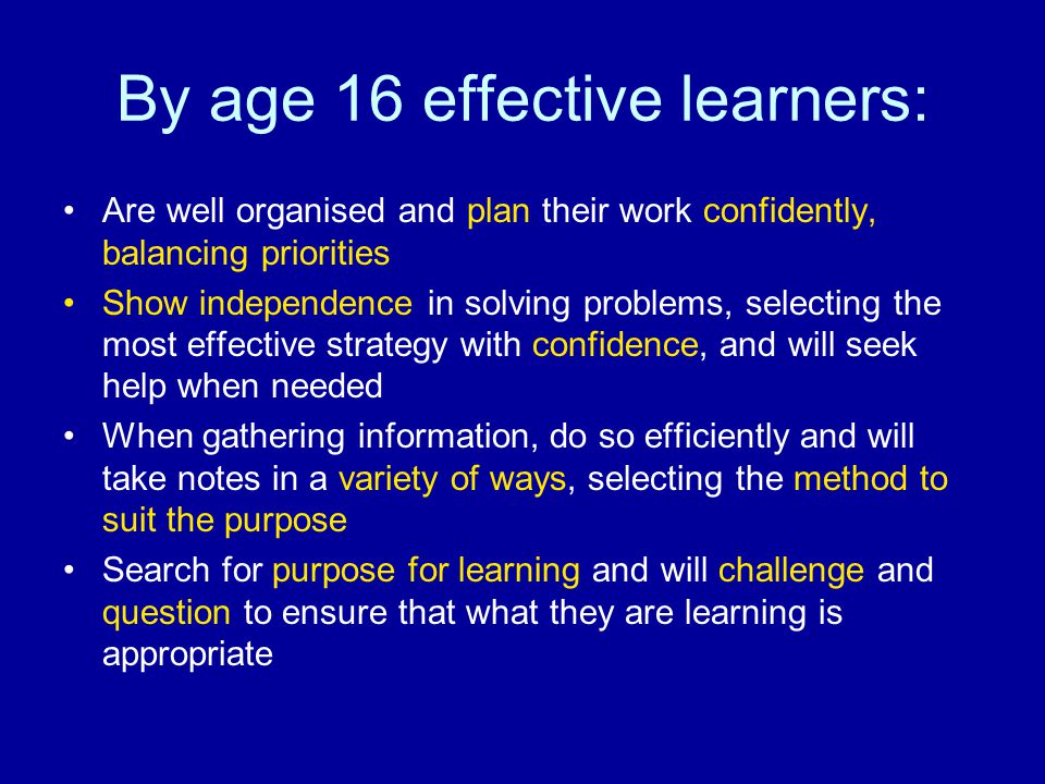 By age 16 effective learners: Are well organised and plan their work confidently, balancing priorities Show independence in solving problems, selecting the most effective strategy with confidence, and will seek help when needed When gathering information, do so efficiently and will take notes in a variety of ways, selecting the method to suit the purpose Search for purpose for learning and will challenge and question to ensure that what they are learning is appropriate