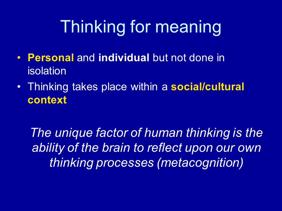 Thinking for meaning Personal and individual but not done in isolation Thinking takes place within a social/cultural context The unique factor of human thinking is the ability of the brain to reflect upon our own thinking processes (metacognition)