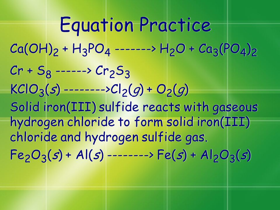 Equation Practice Ca(OH) 2 + H 3 PO > H 2 O + Ca 3 (PO 4 ) 2 Cr + S > Cr 2 S 3 KClO 3 (s) >Cl 2 (g) + O 2 (g) Solid iron(III) sulfide reacts with gaseous hydrogen chloride to form solid iron(III) chloride and hydrogen sulfide gas.