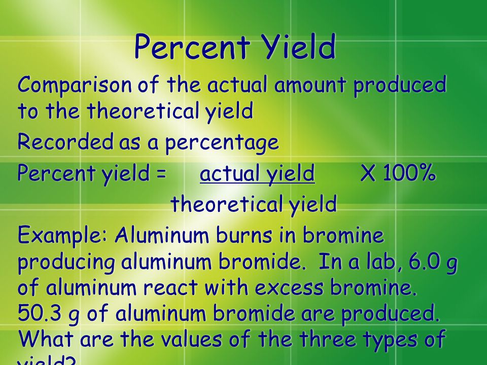 Percent Yield Comparison of the actual amount produced to the theoretical yield Recorded as a percentage Percent yield = actual yield X 100% theoretical yield Example: Aluminum burns in bromine producing aluminum bromide.