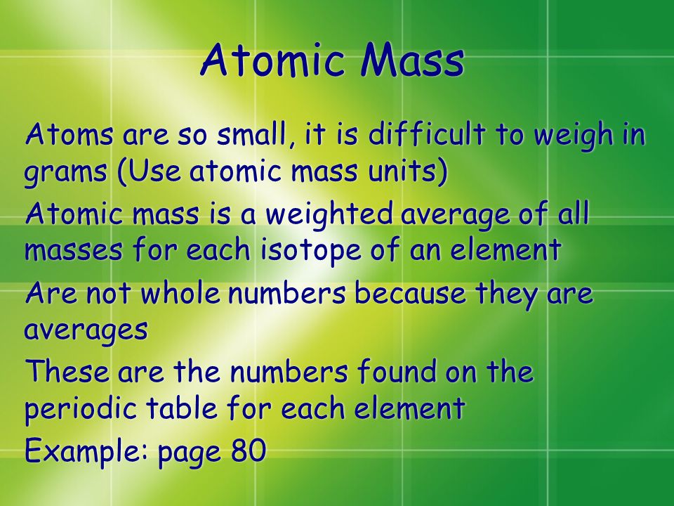 Atomic Mass Atoms are so small, it is difficult to weigh in grams (Use atomic mass units) Atomic mass is a weighted average of all masses for each isotope of an element Are not whole numbers because they are averages These are the numbers found on the periodic table for each element Example: page 80 Atoms are so small, it is difficult to weigh in grams (Use atomic mass units) Atomic mass is a weighted average of all masses for each isotope of an element Are not whole numbers because they are averages These are the numbers found on the periodic table for each element Example: page 80